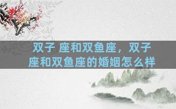 双子 座和双鱼座，双子座和双鱼座的婚姻怎么样